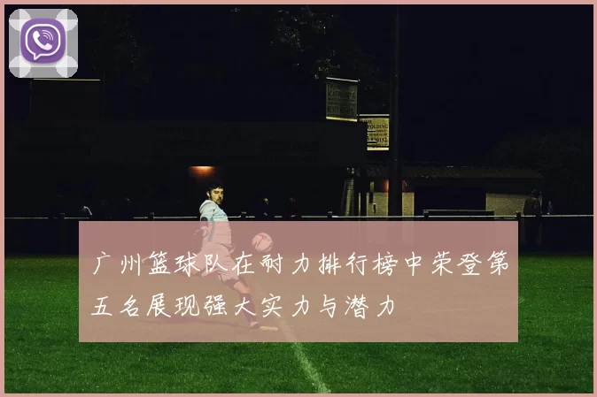 广州篮球队在耐力排行榜中荣登第五名展现强大实力与潜力