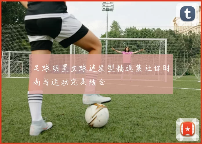 足球明星女球迷发型精选集让你时尚与运动完美结合