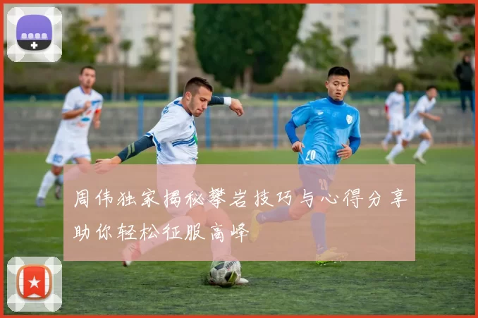 周伟独家揭秘攀岩技巧与心得分享助你轻松征服高峰