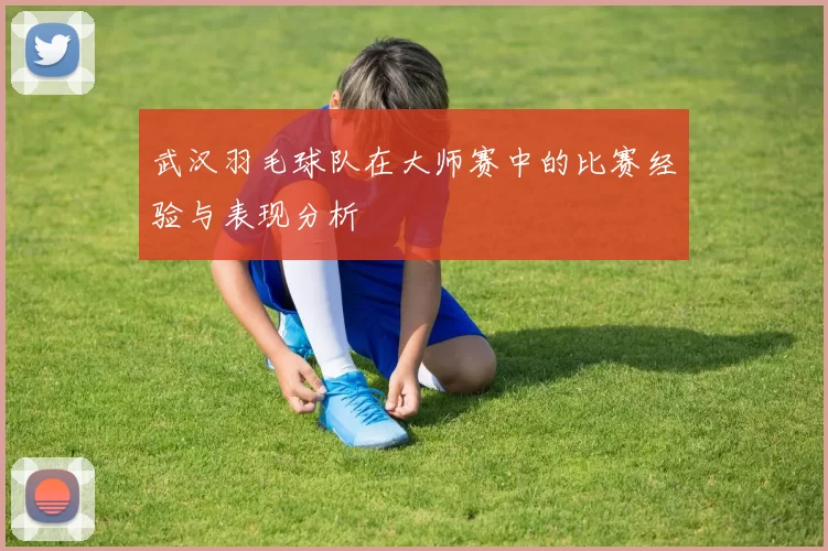 武汉羽毛球队在大师赛中的比赛经验与表现分析