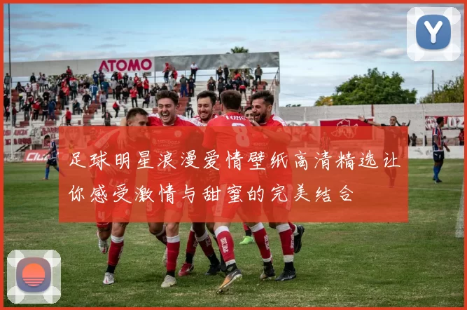 足球明星浪漫爱情壁纸高清精选让你感受激情与甜蜜的完美结合