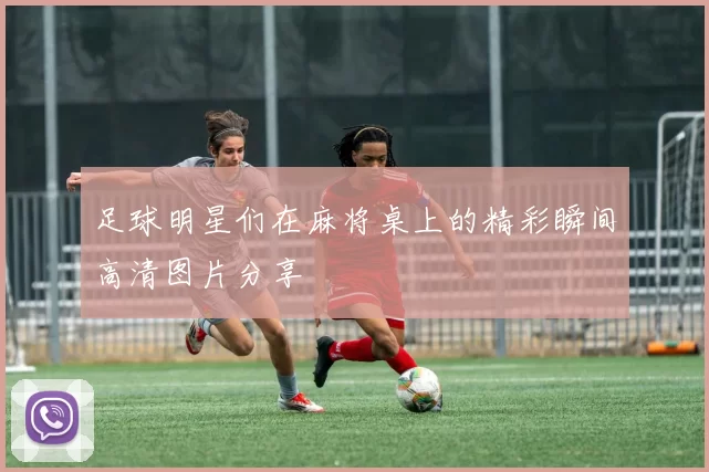 足球明星们在麻将桌上的精彩瞬间高清图片分享