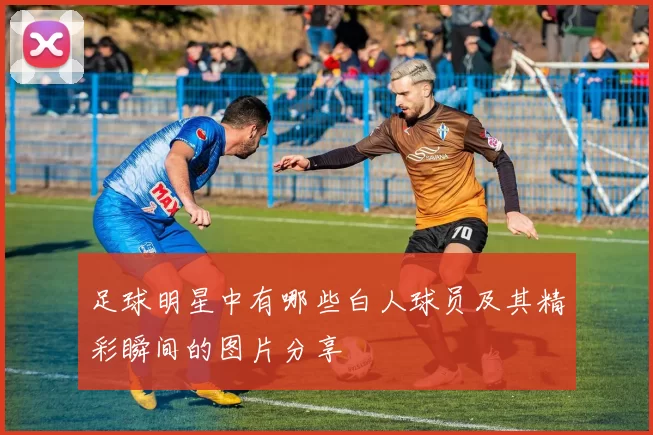 足球明星中有哪些白人球员及其精彩瞬间的图片分享