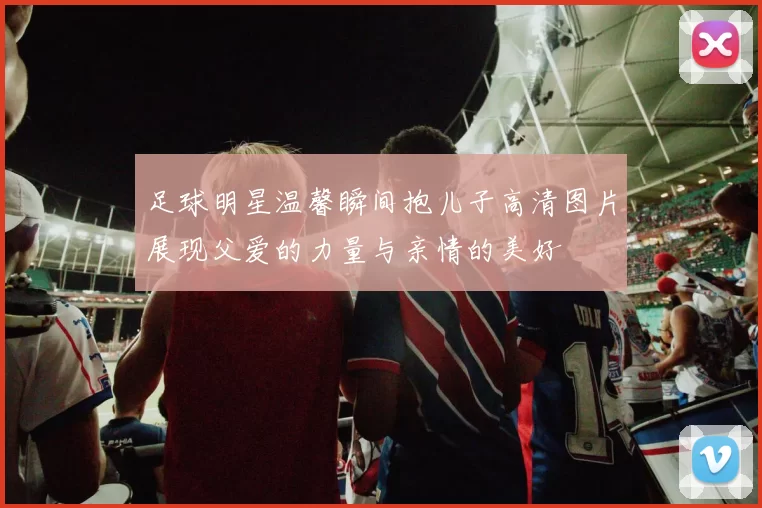 足球明星温馨瞬间抱儿子高清图片展现父爱的力量与亲情的美好