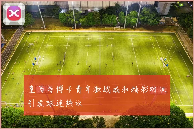 皇马与博卡青年激战成和精彩对决引发球迷热议