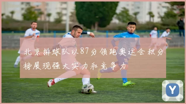北京排球队以87分领跑奥运会积分榜展现强大实力和竞争力