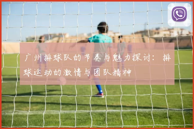 广州排球队的节奏与魅力探讨：排球运动的激情与团队精神
