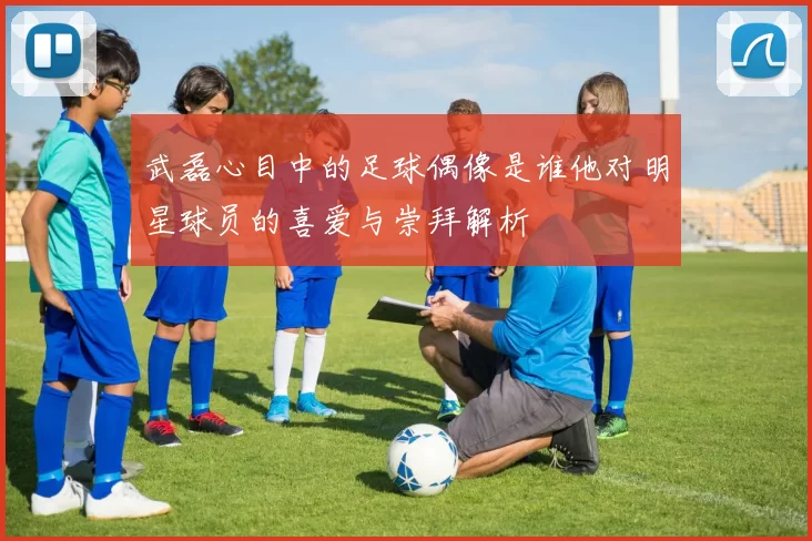 武磊心目中的足球偶像是谁他对明星球员的喜爱与崇拜解析