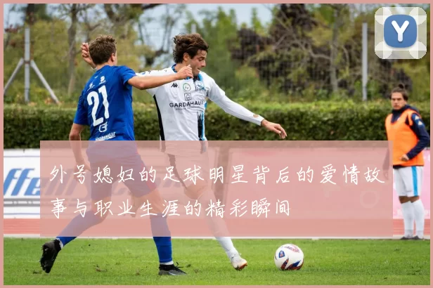 外号媳妇的足球明星背后的爱情故事与职业生涯的精彩瞬间